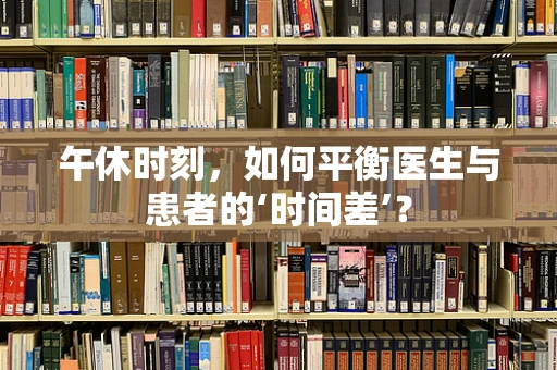 午休时刻，如何平衡医生与患者的‘时间差’？