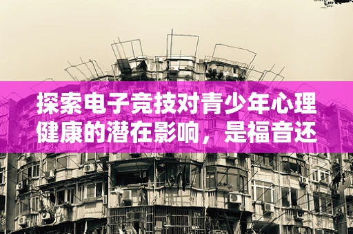 探索电子竞技对青少年心理健康的潜在影响，是福音还是隐忧？