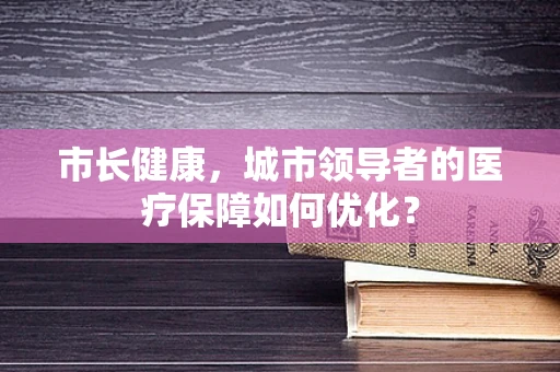 市长健康，城市领导者的医疗保障如何优化？