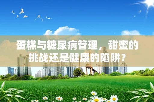 蛋糕与糖尿病管理，甜蜜的挑战还是健康的陷阱？