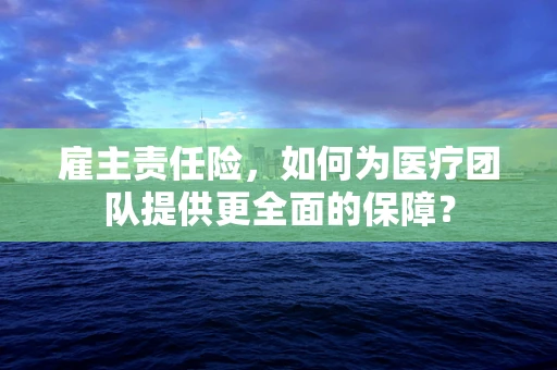 雇主责任险，如何为医疗团队提供更全面的保障？