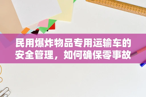 民用爆炸物品专用运输车的安全管理，如何确保零事故运输？