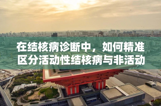 在结核病诊断中，如何精准区分活动性结核病与非活动性结核感染？