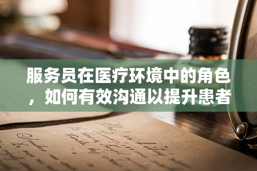 服务员在医疗环境中的角色，如何有效沟通以提升患者体验？