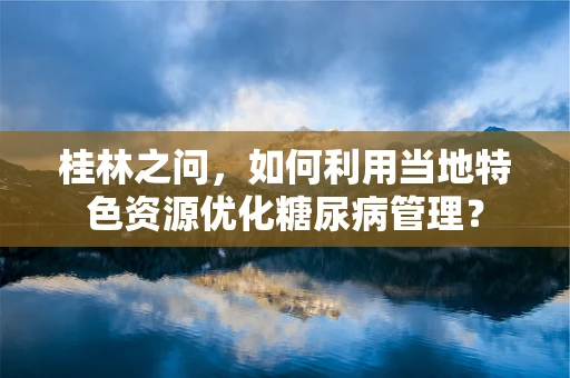 桂林之问，如何利用当地特色资源优化糖尿病管理？