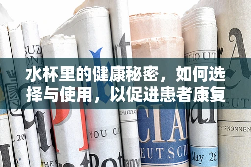 水杯里的健康秘密，如何选择与使用，以促进患者康复？