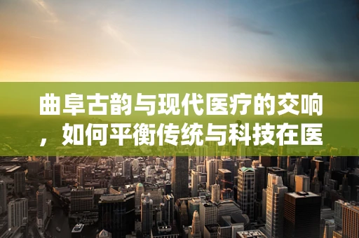 曲阜古韵与现代医疗的交响，如何平衡传统与科技在医疗决策中的应用？