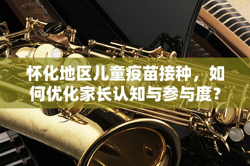 怀化地区儿童疫苗接种，如何优化家长认知与参与度？