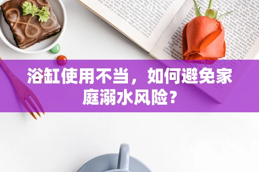 浴缸使用不当，如何避免家庭溺水风险？