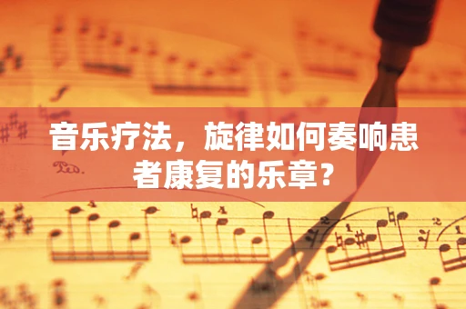 音乐疗法，旋律如何奏响患者康复的乐章？