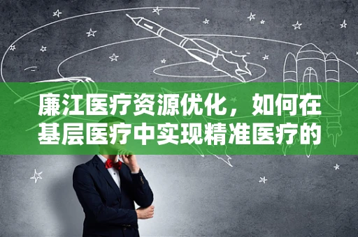 廉江医疗资源优化，如何在基层医疗中实现精准医疗的探索