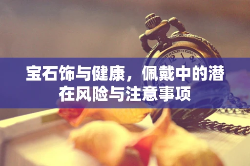 宝石饰与健康，佩戴中的潜在风险与注意事项