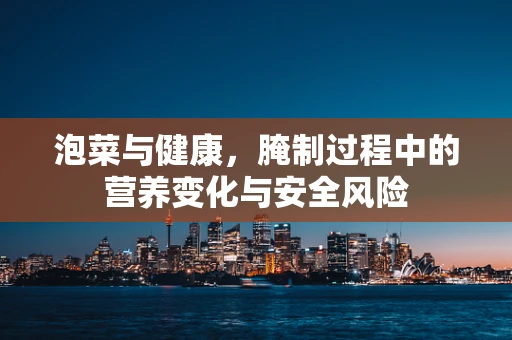 泡菜与健康，腌制过程中的营养变化与安全风险