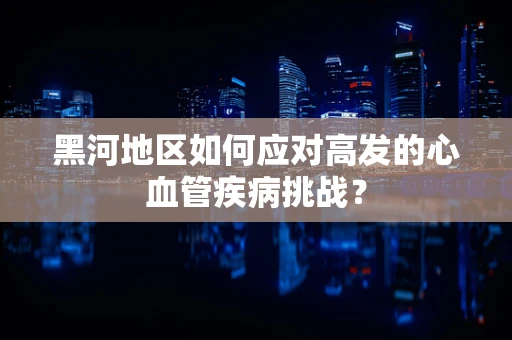 黑河地区如何应对高发的心血管疾病挑战？