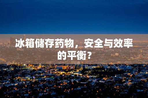 冰箱储存药物，安全与效率的平衡？