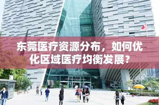 东莞医疗资源分布，如何优化区域医疗均衡发展？
