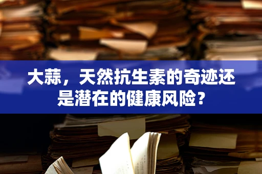 大蒜，天然抗生素的奇迹还是潜在的健康风险？