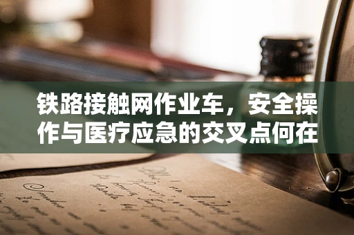 铁路接触网作业车，安全操作与医疗应急的交叉点何在？