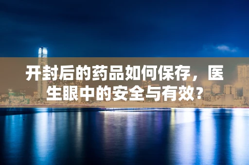 开封后的药品如何保存，医生眼中的安全与有效？