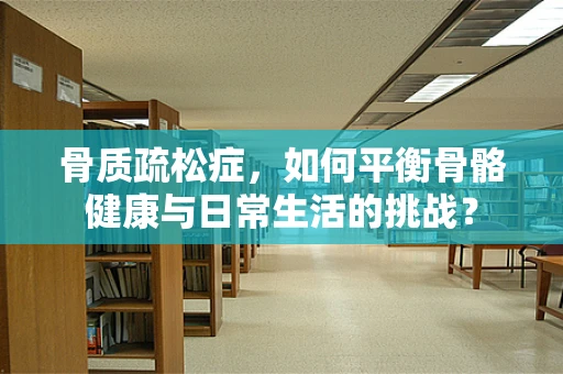 骨质疏松症，如何平衡骨骼健康与日常生活的挑战？