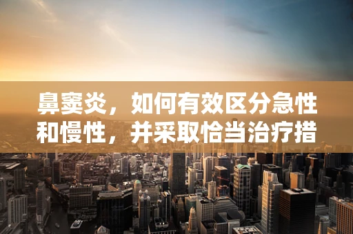 鼻窦炎，如何有效区分急性和慢性，并采取恰当治疗措施？