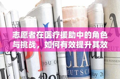 志愿者在医疗援助中的角色与挑战，如何有效提升其效能？