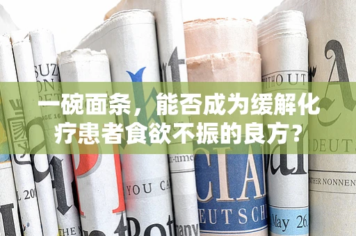 一碗面条，能否成为缓解化疗患者食欲不振的良方？