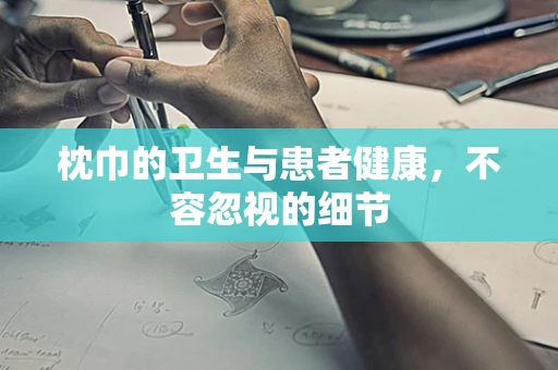 枕巾的卫生与患者健康，不容忽视的细节