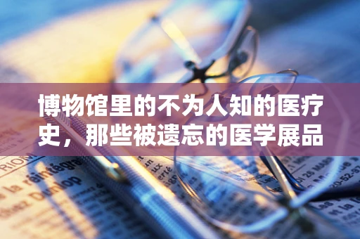 博物馆里的不为人知的医疗史，那些被遗忘的医学展品