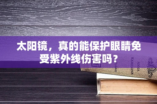太阳镜，真的能保护眼睛免受紫外线伤害吗？
