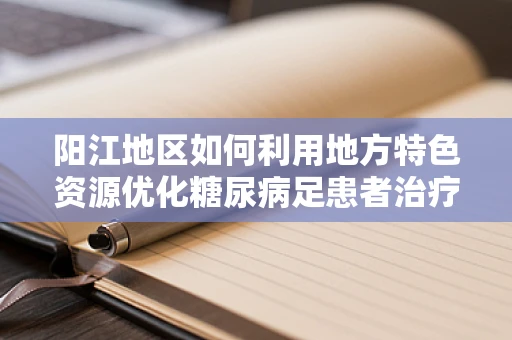阳江地区如何利用地方特色资源优化糖尿病足患者治疗？