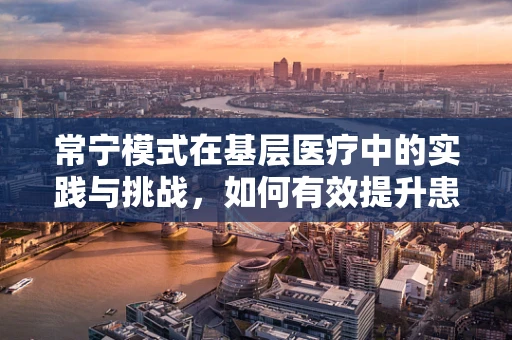 常宁模式在基层医疗中的实践与挑战，如何有效提升患者满意度？