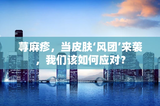 荨麻疹，当皮肤‘风团’来袭，我们该如何应对？