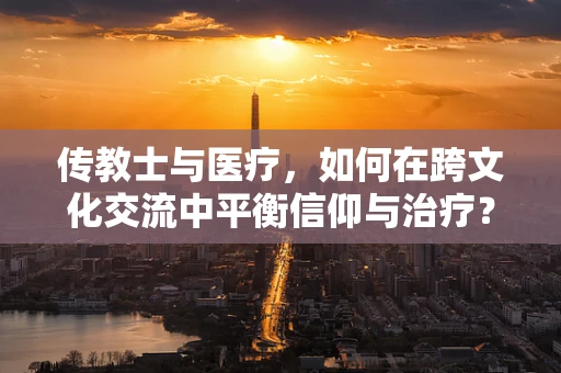 传教士与医疗，如何在跨文化交流中平衡信仰与治疗？