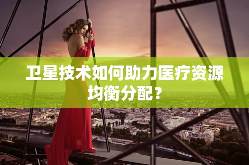 卫星技术如何助力医疗资源均衡分配？