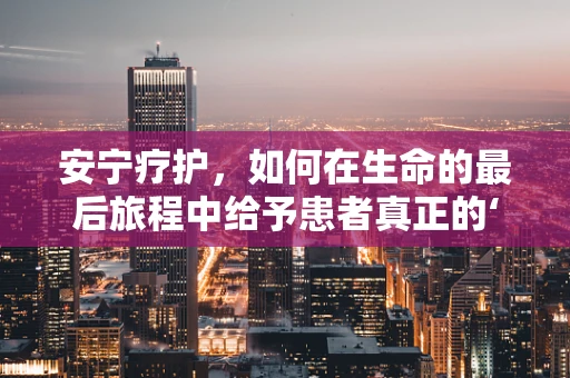 安宁疗护，如何在生命的最后旅程中给予患者真正的‘安宁’？