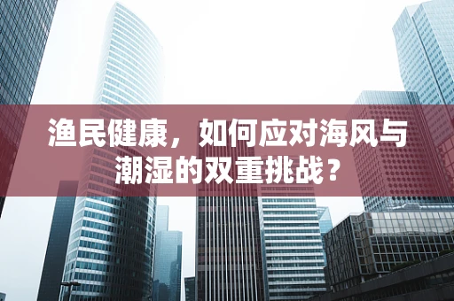 渔民健康，如何应对海风与潮湿的双重挑战？
