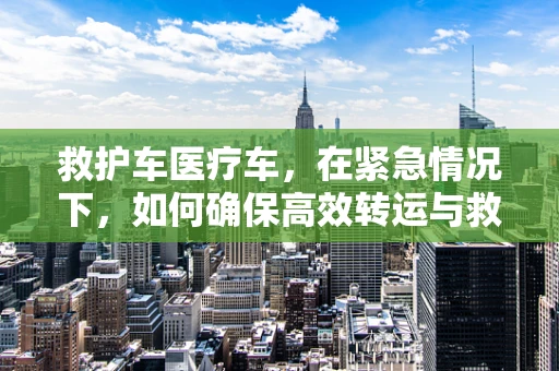 救护车医疗车，在紧急情况下，如何确保高效转运与救治？