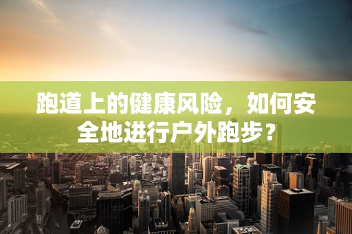 跑道上的健康风险，如何安全地进行户外跑步？