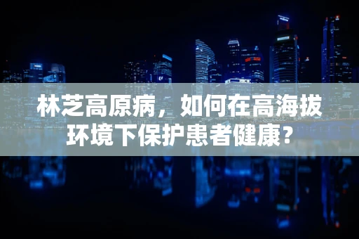 林芝高原病，如何在高海拔环境下保护患者健康？