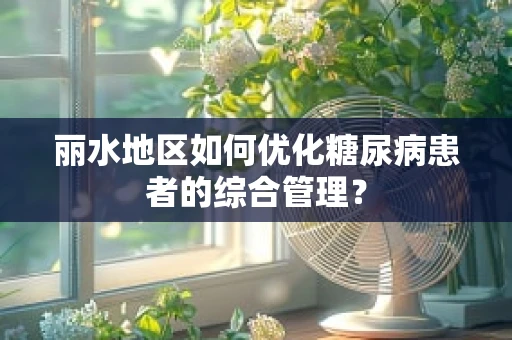 丽水地区如何优化糖尿病患者的综合管理？