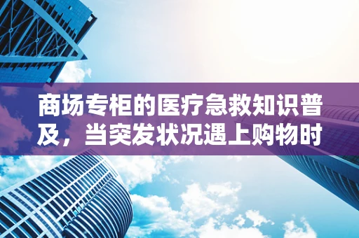 商场专柜的医疗急救知识普及，当突发状况遇上购物时光