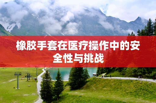 橡胶手套在医疗操作中的安全性与挑战