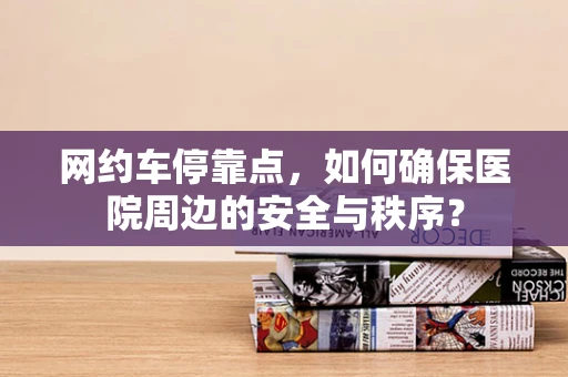 网约车停靠点，如何确保医院周边的安全与秩序？