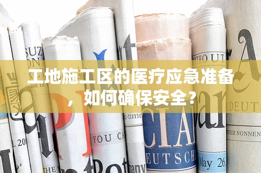 工地施工区的医疗应急准备，如何确保安全？