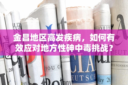 金昌地区高发疾病，如何有效应对地方性砷中毒挑战？