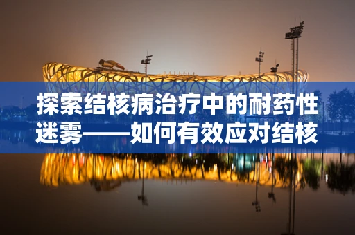 探索结核病治疗中的耐药性迷雾——如何有效应对结核病耐药性的挑战？