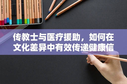 传教士与医疗援助，如何在文化差异中有效传递健康信息？