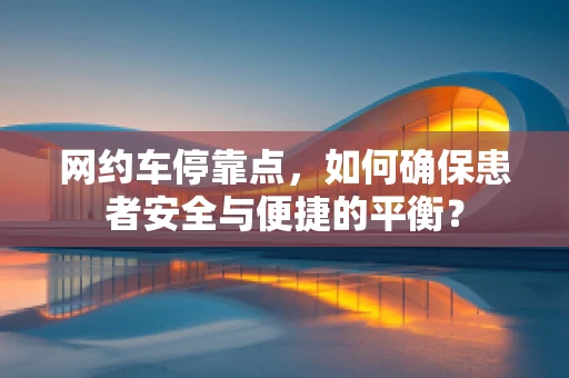网约车停靠点，如何确保患者安全与便捷的平衡？