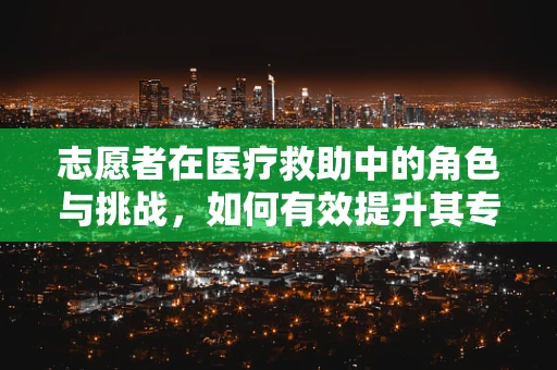 志愿者在医疗救助中的角色与挑战，如何有效提升其专业能力？